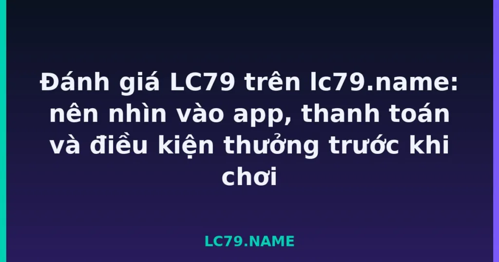 Đánh giá LC79 trên lc79.name: nên nhìn vào app, thanh toán và điều kiện thưởng trước khi chơi tại LC79