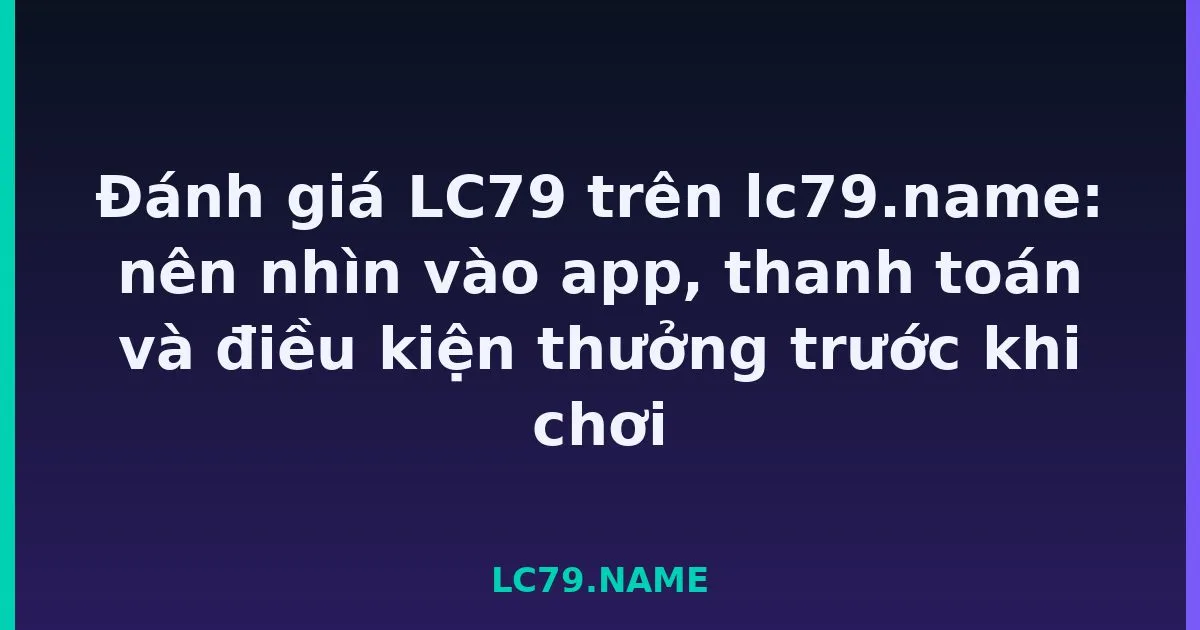 Đánh giá LC79 trên lc79.name: nên nhìn vào app, thanh toán và điều kiện thưởng trước khi chơi LC79