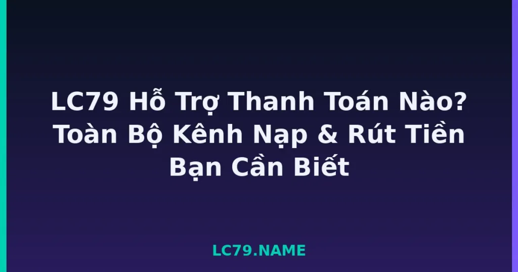 LC79 Hỗ Trợ Thanh Toán Nào? Toàn Bộ Kênh Nạp & Rút Tiền Bạn Cần Biết tại LC79