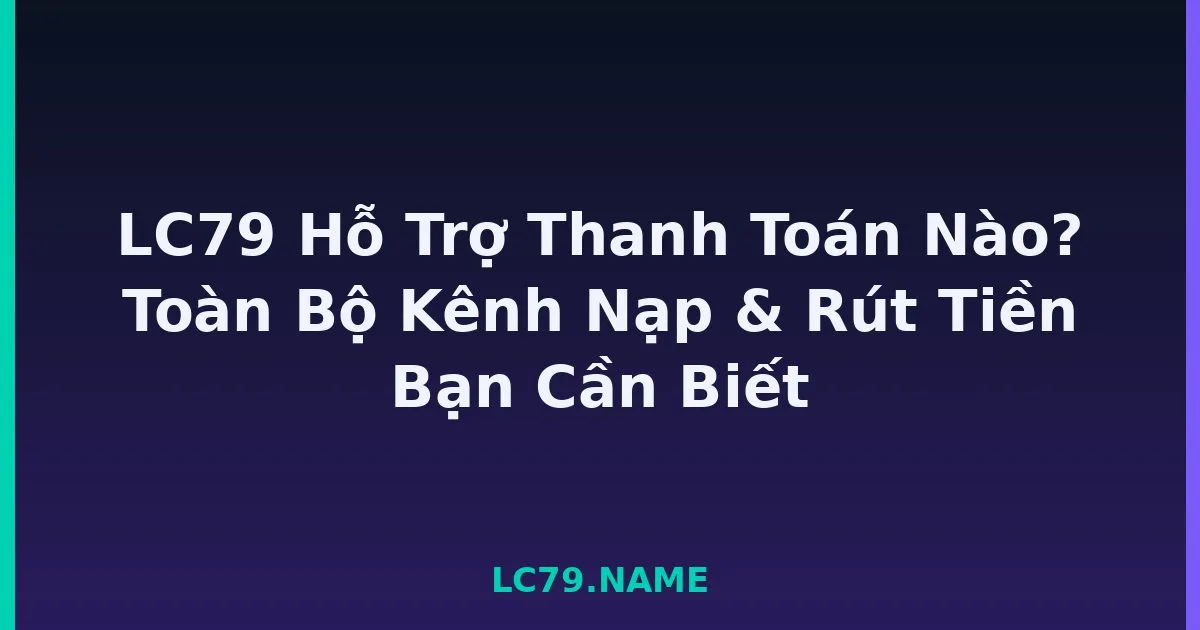 LC79 Hỗ Trợ Thanh Toán Nào? Toàn Bộ Kênh Nạp & Rút Tiền Bạn Cần Biết LC79