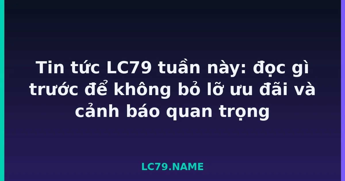 Tin tức LC79 tuần này: đọc gì trước để không bỏ lỡ ưu đãi và cảnh báo quan trọng LC79